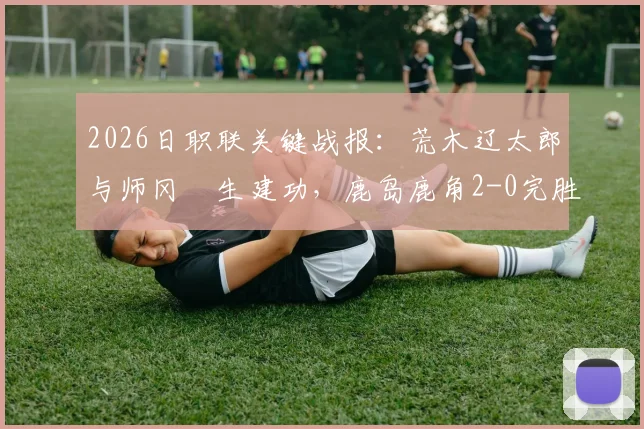 2026日职联关键战报：荒木辽太郎与师冈柊生建功，鹿岛鹿角2-0完胜千叶市原，附全场集锦与赛后深度解读