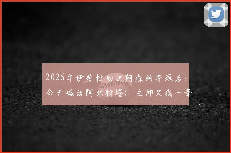 2026年伊劳拉助攻阿森纳夺冠后，公开喊话阿尔特塔：主帅欠我一条短信，球迷热议师徒情谊与职业礼节