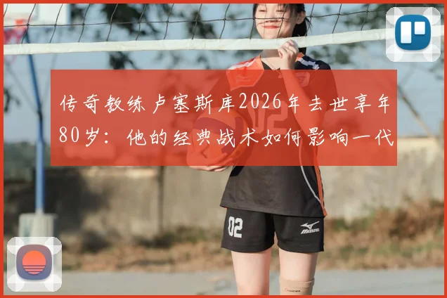 传奇教练卢塞斯库2026年去世享年80岁：他的经典战术如何影响一代罗马尼亚足球