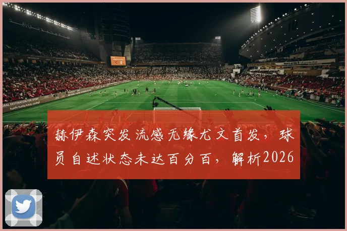 赫伊森突发流感无缘尤文首发，球员自述状态未达百分百，解析2026赛季初期缺席影响