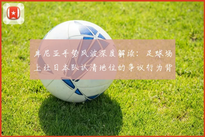 库尼亚手势风波深度解读：足球场上让日本队认清地位的争议行为背后，球员真实想法与事件全程剖析