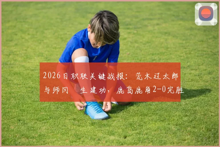 2026日职联关键战报:荒木辽太郎与师冈柊生建功,鹿岛鹿角2-0完胜千叶市原,附全场集锦与赛后深度解读