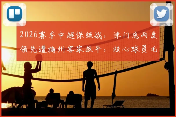 2026赛季中超保级战，津门虎两度领先遭梅州客家扳平，核心球员毛彪赛后坦言遗憾并主动揽责