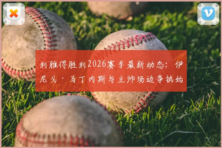 利雅得胜利2026赛季最新动态：伊尼戈·马丁内斯与主帅场边争执始末，球队内部矛盾与未来走向分析