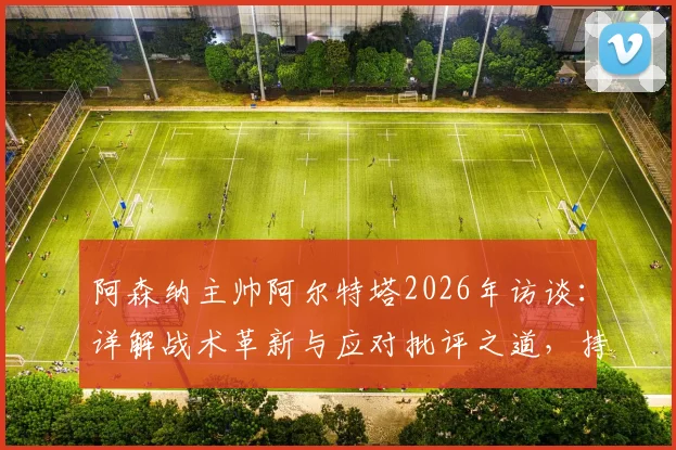 阿森纳主帅阿尔特塔2026年访谈：详解战术革新与应对批评之道，持续改进是成功唯一路径