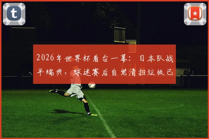 2026年世界杯看台一幕:日本队战平瑞典,球迷赛后自觉清扫垃圾已成惯例,这背后是习惯更是文化