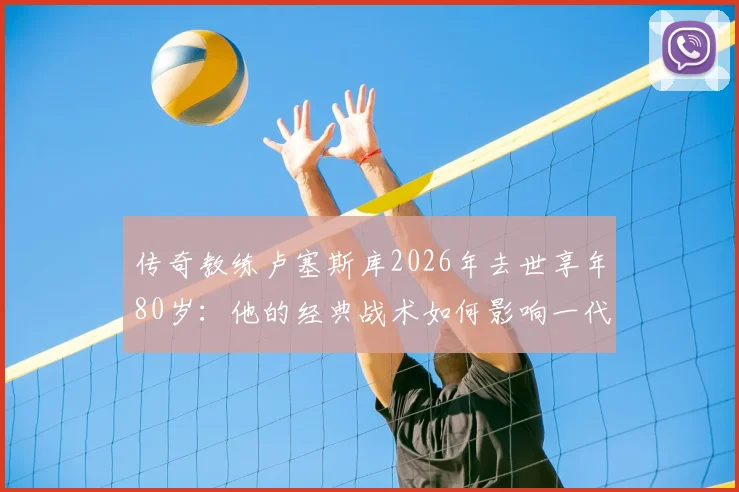 传奇教练卢塞斯库2026年去世享年80岁：他的经典战术如何影响一代罗马尼亚足球
