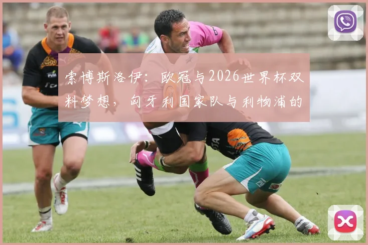索博斯洛伊:欧冠与2026世界杯双料梦想,匈牙利国家队与利物浦的未尽之路