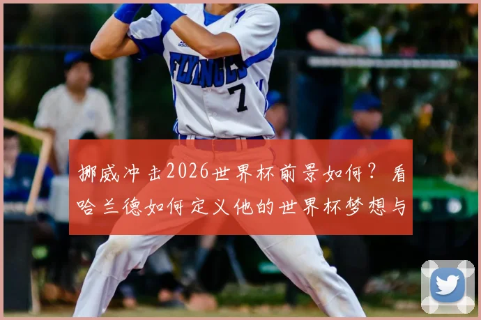挪威冲击2026世界杯前景如何？看哈兰德如何定义他的世界杯梦想与国家队责任