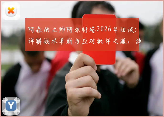阿森纳主帅阿尔特塔2026年访谈:详解战术革新与应对批评之道,持续改进是成功唯一路径