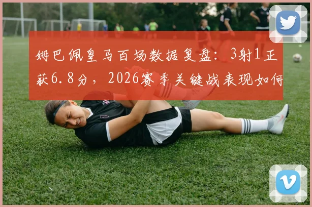 姆巴佩皇马百场数据复盘：3射1正获6.8分，2026赛季关键战表现如何评价？