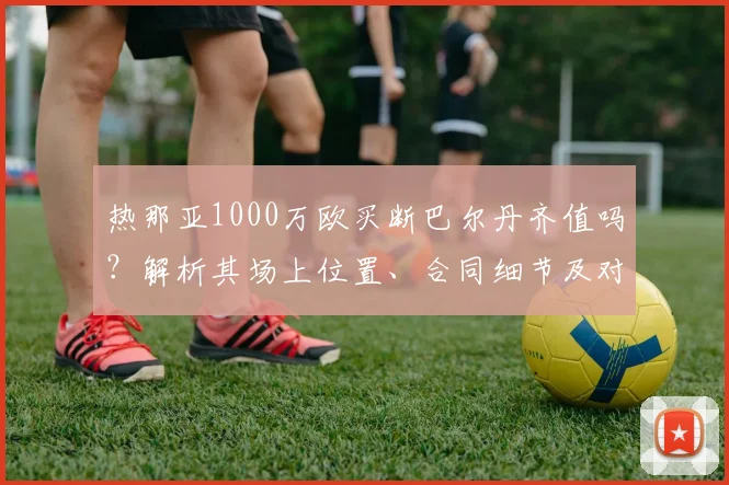 热那亚1000万欧买断巴尔丹齐值吗？解析其场上位置、合同细节及对罗马影响