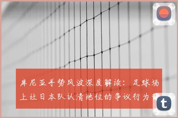 库尼亚手势风波深度解读：足球场上让日本队认清地位的争议行为背后，球员真实想法与事件全程剖析
