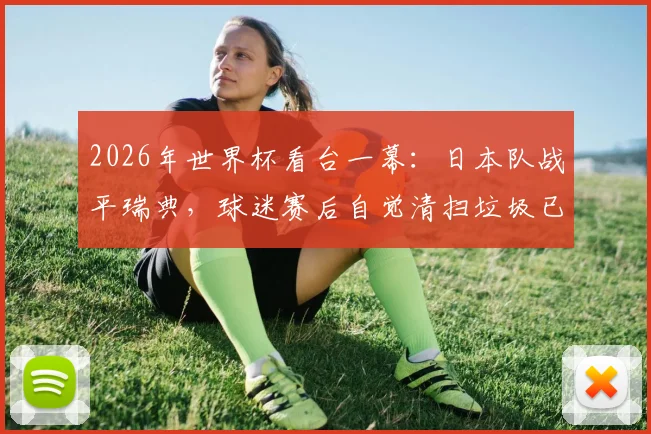 2026年世界杯看台一幕：日本队战平瑞典，球迷赛后自觉清扫垃圾已成惯例，这背后是习惯更是文化