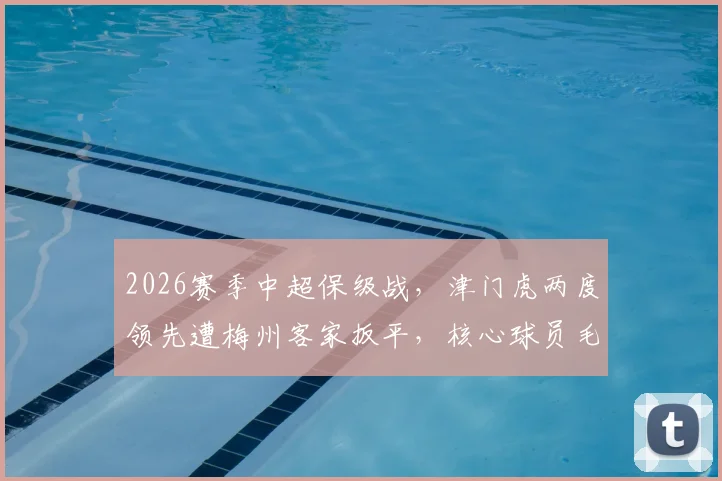2026赛季中超保级战，津门虎两度领先遭梅州客家扳平，核心球员毛彪赛后坦言遗憾并主动揽责