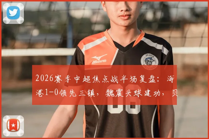 2026赛季中超焦点战半场复盘：海港1-0领先三镇，魏震头球建功，贝维斯伤退引担忧