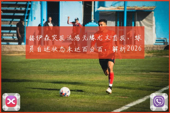 赫伊森突发流感无缘尤文首发，球员自述状态未达百分百，解析2026赛季初期缺席影响