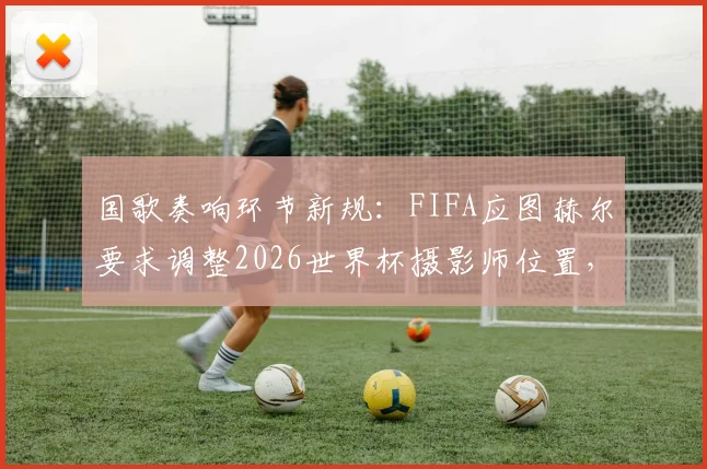 国歌奏响环节新规：FIFA应图赫尔要求调整2026世界杯摄影师位置，保障球员专注度