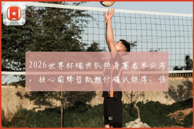 2026世界杯瑞典队热身赛名单公布，核心前锋哲凯赖什确认缺席，伤病原因及阵容影响分析