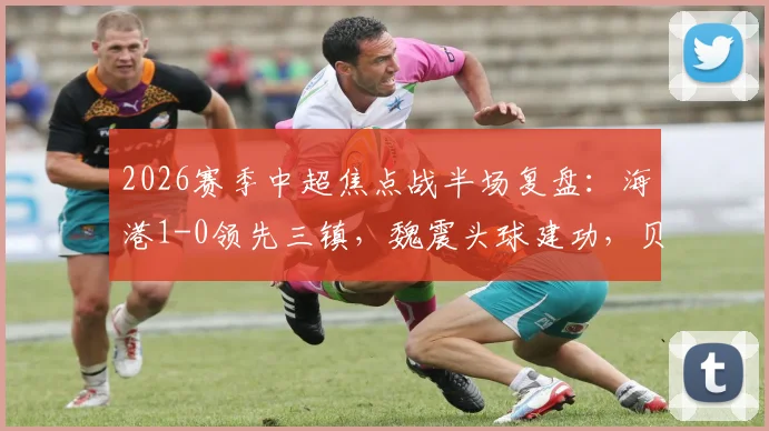 2026赛季中超焦点战半场复盘：海港1-0领先三镇，魏震头球建功，贝维斯伤退引担忧