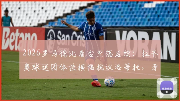 2026罗马德比看台空荡后续：拉齐奥球迷团体挂横幅抗议洛蒂托，矛盾根源与最新进展解析