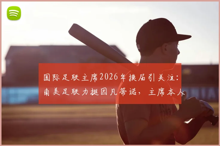 国际足联主席2026年换届引关注：南美足联力挺因凡蒂诺，主席本人为何迟迟不表态？